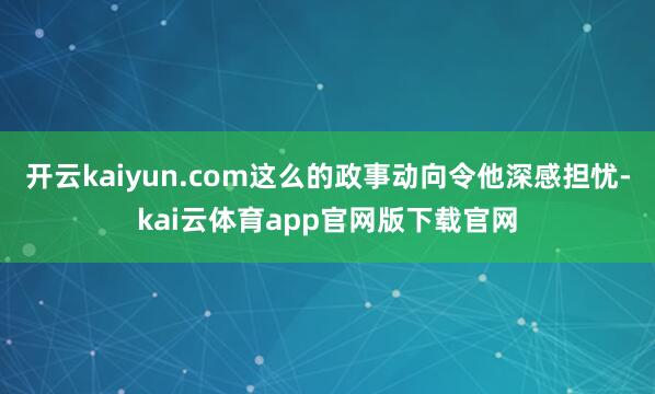 开云kaiyun.com这么的政事动向令他深感担忧-kai云体育app官网版下载官网