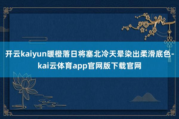 开云kaiyun暖橙落日将塞北冷天晕染出柔滑底色-kai云体育app官网版下载官网