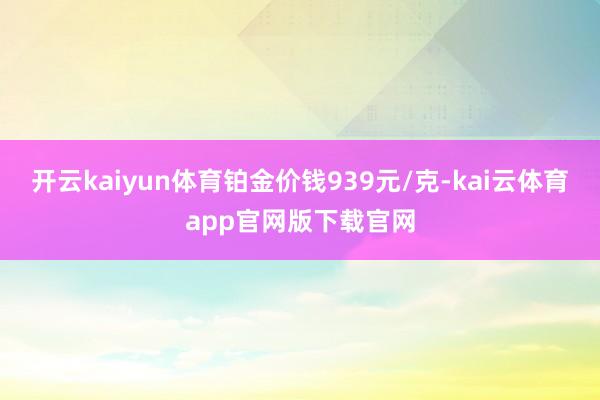 开云kaiyun体育铂金价钱939元/克-kai云体育app官网版下载官网