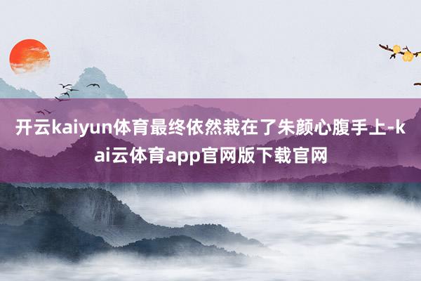 开云kaiyun体育最终依然栽在了朱颜心腹手上-kai云体育app官网版下载官网