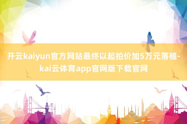 开云kaiyun官方网站最终以起拍价加5万元落槌-kai云体育app官网版下载官网